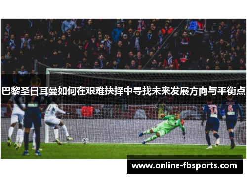 巴黎圣日耳曼如何在艰难抉择中寻找未来发展方向与平衡点