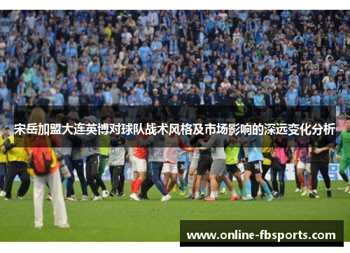 宋岳加盟大连英博对球队战术风格及市场影响的深远变化分析