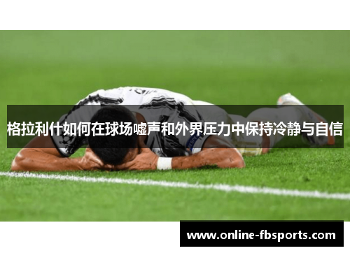 格拉利什如何在球场嘘声和外界压力中保持冷静与自信